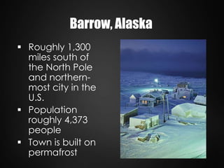  Roughly 1,300
miles south of
the North Pole
and northern-
most city in the
U.S.
 Population
roughly 4,373
people
 Town is built on
permafrost
Barrow, Alaska
 