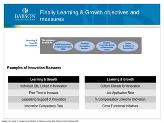 Finally Learning & Growth objectives and measures Examples of Innovation Measures Adapted From: Davila, T. , Epstein, M., and Shelton, R.,  Making Innovation Work,  Wharton School Publishing, 2006 Learning & Growth Individual Obj. Linked to Innovation Free Time to Innovate Leadership Support of Innovation Innovation Competency Rate Learning & Growth Culture Climate for Innovation Job Application Rate % Compensation Linked to Innovation Cross Functional Initiatives 