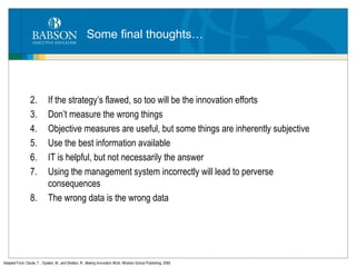 Some final thoughts… If the strategy’s flawed, so too will be the innovation efforts Don’t measure the wrong things Objective measures are useful, but some things are inherently subjective Use the best information available IT is helpful, but not necessarily the answer Using the management system incorrectly will lead to perverse consequences The wrong data is the wrong data Adapted From: Davila, T. , Epstein, M., and Shelton, R.,  Making Innovation Work,  Wharton School Publishing, 2006 