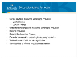 Discussion topics for today Survey results on measuring & managing innovation External Findings Our Own Findings Understand challenges with measuring & managing innovation Defining Innovation  Consider the Innovation Process Present a framework for managing & measuring innovation Test the framework with our own organization Seven barriers to effective innovation measurement 