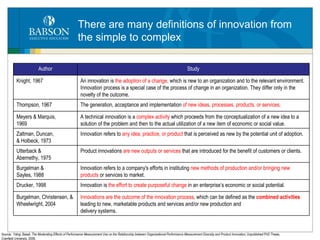 There are many definitions of innovation from the simple to complex Source:   Yahgi, Bassil,  The Moderating Effects of Performance Measurement Use on the Relationship between Organizational Performance Measurement Diversity and Product Innovation,  Unpublished PhD Thesis, Cranfield University, 2006. Author Study Knight, 1967 An innovation is  the adoption of a change , which is new to an organization and to the relevant environment. Innovation process is a special case of the process of change in an organization. They differ only in the novelty of the outcome. Thompson, 1967 The generation, acceptance and implementation  of new ideas, processes, products, or services . Meyers & Marquis, 1969 A technical innovation is a  complex activity  which proceeds from the conceptualization of a new idea to a solution of the problem and then to the actual utilization of a new item of economic or social value. Zaltman, Duncan, & Holbeck, 1973 Innovation refers to  any idea, practice, or product  that is perceived as new by the potential unit of adoption. Utterback & Abernethy, 1975 Product innovations  are new outputs or services  that are introduced for the benefit of customers or clients. Burgelman & Sayles, 1988 Innovation refers to a company's efforts in instituting  new methods of production and/or bringing new products  or services to market. Drucker, 1998 Innovation is  the effort to create purposeful change  in an enterprise’s economic or social potential. Burgelman, Christensen, & Wheelwright, 2004 Innovations are the outcome of the innovation process , which can be defined as the  combined activities  leading to new, marketable products and services and/or new production and delivery systems. 