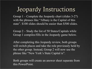 Jeopardy Instructions
Group 1 – Complete the Jeopardy chart (slides 3-27)
with the phrases like “Albany is the Capital of this
state”. $100 slides should be easier than $500 slides.

Group 2 – Study the list of 50 States/Capitals while
Group 1 compiles/fills in the Jeopardy game below.

After completing this Jeopardy review, both groups
will switch places and take the role previously held by
the other group. Instead, Group 2 will now use the
phrase like “New York’s State Capital is”.

Both groups will create an answer sheet separate from
this PowerPoint.
 
