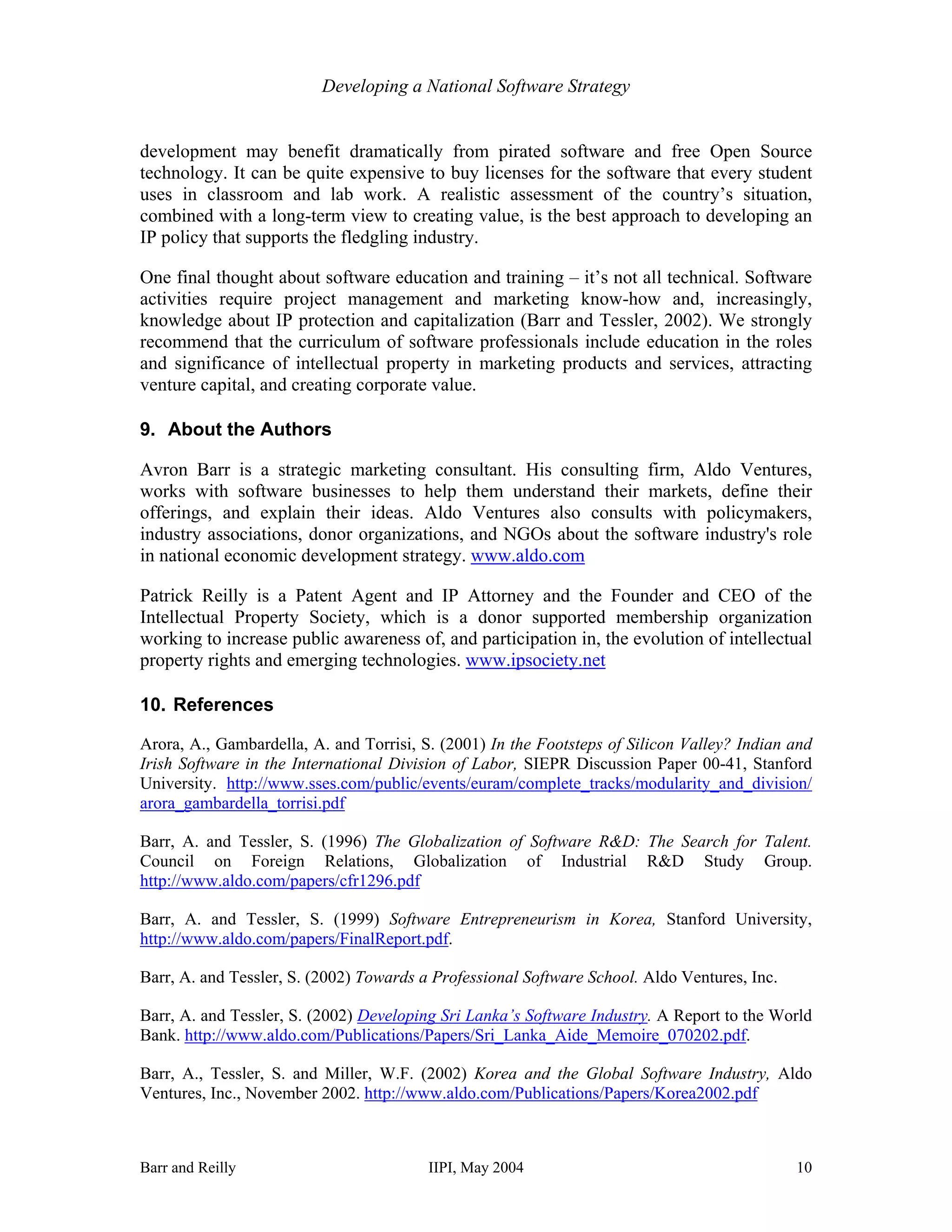 Developing a National Software Strategy


development may benefit dramatically from pirated software and free Open Source
technology. It can be quite expensive to buy licenses for the software that every student
uses in classroom and lab work. A realistic assessment of the country’s situation,
combined with a long-term view to creating value, is the best approach to developing an
IP policy that supports the fledgling industry.

One final thought about software education and training – it’s not all technical. Software
activities require project management and marketing know-how and, increasingly,
knowledge about IP protection and capitalization (Barr and Tessler, 2002). We strongly
recommend that the curriculum of software professionals include education in the roles
and significance of intellectual property in marketing products and services, attracting
venture capital, and creating corporate value.

9. About the Authors

Avron Barr is a strategic marketing consultant. His consulting firm, Aldo Ventures,
works with software businesses to help them understand their markets, define their
offerings, and explain their ideas. Aldo Ventures also consults with policymakers,
industry associations, donor organizations, and NGOs about the software industry's role
in national economic development strategy. www.aldo.com

Patrick Reilly is a Patent Agent and IP Attorney and the Founder and CEO of the
Intellectual Property Society, which is a donor supported membership organization
working to increase public awareness of, and participation in, the evolution of intellectual
property rights and emerging technologies. www.ipsociety.net

10. References

Arora, A., Gambardella, A. and Torrisi, S. (2001) In the Footsteps of Silicon Valley? Indian and
Irish Software in the International Division of Labor, SIEPR Discussion Paper 00-41, Stanford
University. http://www.sses.com/public/events/euram/complete_tracks/modularity_and_division/
arora_gambardella_torrisi.pdf

Barr, A. and Tessler, S. (1996) The Globalization of Software R&D: The Search for Talent.
Council on Foreign Relations, Globalization of Industrial R&D Study Group.
http://www.aldo.com/papers/cfr1296.pdf

Barr, A. and Tessler, S. (1999) Software Entrepreneurism in Korea, Stanford University,
http://www.aldo.com/papers/FinalReport.pdf.

Barr, A. and Tessler, S. (2002) Towards a Professional Software School. Aldo Ventures, Inc.

Barr, A. and Tessler, S. (2002) Developing Sri Lanka’s Software Industry. A Report to the World
Bank. http://www.aldo.com/Publications/Papers/Sri_Lanka_Aide_Memoire_070202.pdf.

Barr, A., Tessler, S. and Miller, W.F. (2002) Korea and the Global Software Industry, Aldo
Ventures, Inc., November 2002. http://www.aldo.com/Publications/Papers/Korea2002.pdf



Barr and Reilly                          IIPI, May 2004                                       10
 