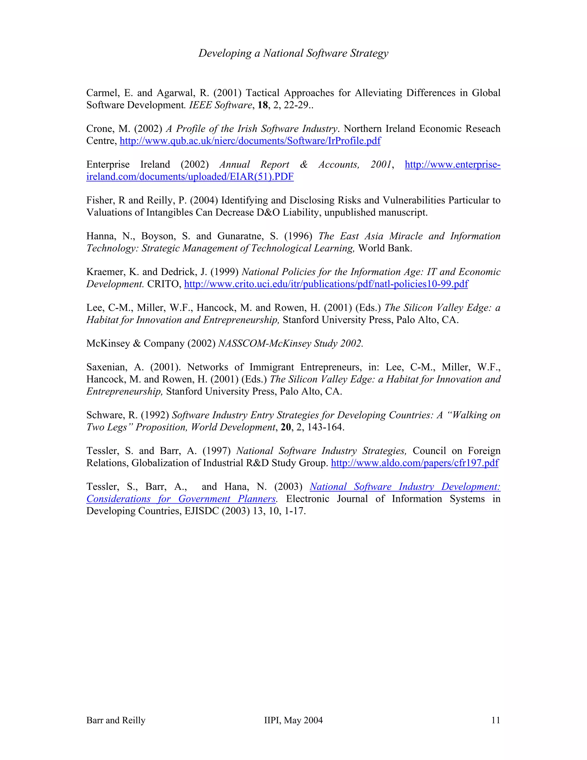 Developing a National Software Strategy


Carmel, E. and Agarwal, R. (2001) Tactical Approaches for Alleviating Differences in Global
Software Development. IEEE Software, 18, 2, 22-29..

Crone, M. (2002) A Profile of the Irish Software Industry. Northern Ireland Economic Reseach
Centre, http://www.qub.ac.uk/nierc/documents/Software/IrProfile.pdf

Enterprise Ireland (2002) Annual Report &             Accounts,    2001,   http://www.enterprise-
ireland.com/documents/uploaded/EIAR(51).PDF

Fisher, R and Reilly, P. (2004) Identifying and Disclosing Risks and Vulnerabilities Particular to
Valuations of Intangibles Can Decrease D&O Liability, unpublished manuscript.

Hanna, N., Boyson, S. and Gunaratne, S. (1996) The East Asia Miracle and Information
Technology: Strategic Management of Technological Learning, World Bank.

Kraemer, K. and Dedrick, J. (1999) National Policies for the Information Age: IT and Economic
Development. CRITO, http://www.crito.uci.edu/itr/publications/pdf/natl-policies10-99.pdf

Lee, C-M., Miller, W.F., Hancock, M. and Rowen, H. (2001) (Eds.) The Silicon Valley Edge: a
Habitat for Innovation and Entrepreneurship, Stanford University Press, Palo Alto, CA.

McKinsey & Company (2002) NASSCOM-McKinsey Study 2002.

Saxenian, A. (2001). Networks of Immigrant Entrepreneurs, in: Lee, C-M., Miller, W.F.,
Hancock, M. and Rowen, H. (2001) (Eds.) The Silicon Valley Edge: a Habitat for Innovation and
Entrepreneurship, Stanford University Press, Palo Alto, CA.

Schware, R. (1992) Software Industry Entry Strategies for Developing Countries: A “Walking on
Two Legs” Proposition, World Development, 20, 2, 143-164.

Tessler, S. and Barr, A. (1997) National Software Industry Strategies, Council on Foreign
Relations, Globalization of Industrial R&D Study Group. http://www.aldo.com/papers/cfr197.pdf

Tessler, S., Barr, A., and Hana, N. (2003) National Software Industry Development:
Considerations for Government Planners. Electronic Journal of Information Systems in
Developing Countries, EJISDC (2003) 13, 10, 1-17.




Barr and Reilly                           IIPI, May 2004                                       11
 