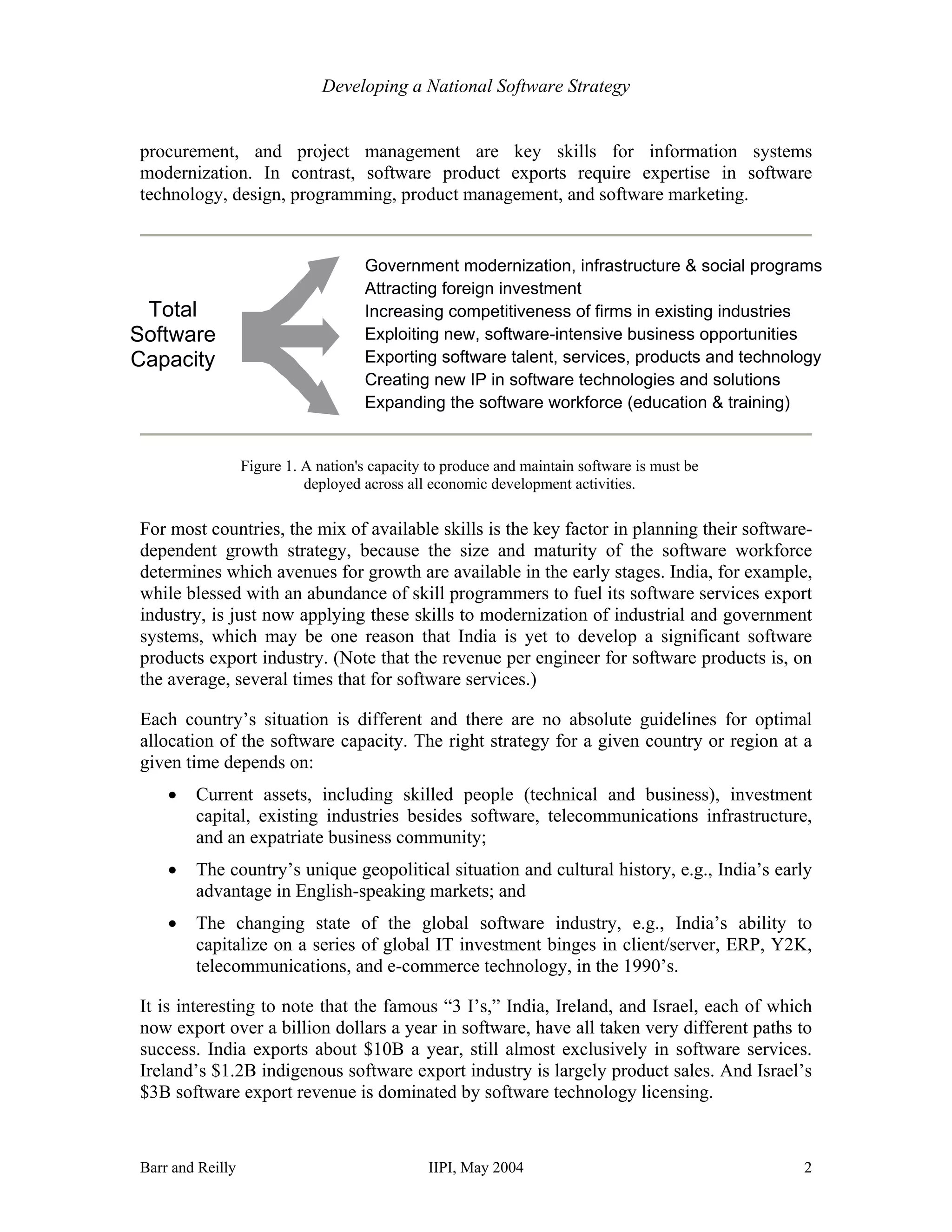 Developing a National Software Strategy


procurement, and project management are key skills for information systems
modernization. In contrast, software product exports require expertise in software
technology, design, programming, product management, and software marketing.


                                     Government modernization, infrastructure & social programs
                                     Attracting foreign investment
 Total                               Increasing competitiveness of firms in existing industries
Software                             Exploiting new, software-intensive business opportunities
Capacity                             Exporting software talent, services, products and technology
                                     Creating new IP in software technologies and solutions
                                     Expanding the software workforce (education & training)


                  Figure 1. A nation's capacity to produce and maintain software is must be
                            deployed across all economic development activities.

For most countries, the mix of available skills is the key factor in planning their software-
dependent growth strategy, because the size and maturity of the software workforce
determines which avenues for growth are available in the early stages. India, for example,
while blessed with an abundance of skill programmers to fuel its software services export
industry, is just now applying these skills to modernization of industrial and government
systems, which may be one reason that India is yet to develop a significant software
products export industry. (Note that the revenue per engineer for software products is, on
the average, several times that for software services.)

Each country’s situation is different and there are no absolute guidelines for optimal
allocation of the software capacity. The right strategy for a given country or region at a
given time depends on:
    •   Current assets, including skilled people (technical and business), investment
        capital, existing industries besides software, telecommunications infrastructure,
        and an expatriate business community;
    •   The country’s unique geopolitical situation and cultural history, e.g., India’s early
        advantage in English-speaking markets; and
    •   The changing state of the global software industry, e.g., India’s ability to
        capitalize on a series of global IT investment binges in client/server, ERP, Y2K,
        telecommunications, and e-commerce technology, in the 1990’s.

It is interesting to note that the famous “3 I’s,” India, Ireland, and Israel, each of which
now export over a billion dollars a year in software, have all taken very different paths to
success. India exports about $10B a year, still almost exclusively in software services.
Ireland’s $1.2B indigenous software export industry is largely product sales. And Israel’s
$3B software export revenue is dominated by software technology licensing.


Barr and Reilly                                IIPI, May 2004                                 2
 