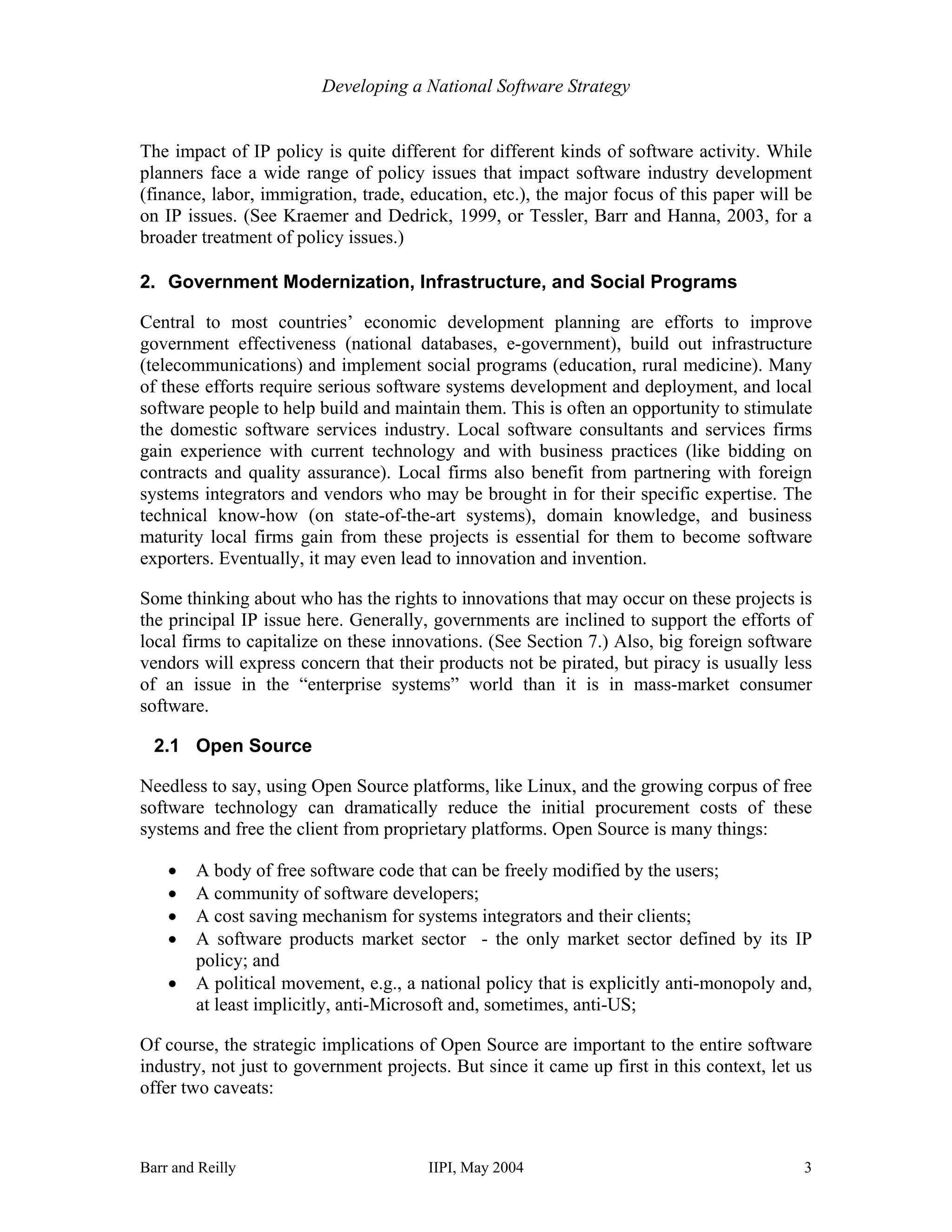 Developing a National Software Strategy


The impact of IP policy is quite different for different kinds of software activity. While
planners face a wide range of policy issues that impact software industry development
(finance, labor, immigration, trade, education, etc.), the major focus of this paper will be
on IP issues. (See Kraemer and Dedrick, 1999, or Tessler, Barr and Hanna, 2003, for a
broader treatment of policy issues.)

2. Government Modernization, Infrastructure, and Social Programs

Central to most countries’ economic development planning are efforts to improve
government effectiveness (national databases, e-government), build out infrastructure
(telecommunications) and implement social programs (education, rural medicine). Many
of these efforts require serious software systems development and deployment, and local
software people to help build and maintain them. This is often an opportunity to stimulate
the domestic software services industry. Local software consultants and services firms
gain experience with current technology and with business practices (like bidding on
contracts and quality assurance). Local firms also benefit from partnering with foreign
systems integrators and vendors who may be brought in for their specific expertise. The
technical know-how (on state-of-the-art systems), domain knowledge, and business
maturity local firms gain from these projects is essential for them to become software
exporters. Eventually, it may even lead to innovation and invention.

Some thinking about who has the rights to innovations that may occur on these projects is
the principal IP issue here. Generally, governments are inclined to support the efforts of
local firms to capitalize on these innovations. (See Section 7.) Also, big foreign software
vendors will express concern that their products not be pirated, but piracy is usually less
of an issue in the “enterprise systems” world than it is in mass-market consumer
software.

  2.1 Open Source

Needless to say, using Open Source platforms, like Linux, and the growing corpus of free
software technology can dramatically reduce the initial procurement costs of these
systems and free the client from proprietary platforms. Open Source is many things:

    •   A body of free software code that can be freely modified by the users;
    •   A community of software developers;
    •   A cost saving mechanism for systems integrators and their clients;
    •   A software products market sector - the only market sector defined by its IP
        policy; and
    •   A political movement, e.g., a national policy that is explicitly anti-monopoly and,
        at least implicitly, anti-Microsoft and, sometimes, anti-US;

Of course, the strategic implications of Open Source are important to the entire software
industry, not just to government projects. But since it came up first in this context, let us
offer two caveats:



Barr and Reilly                        IIPI, May 2004                                      3
 