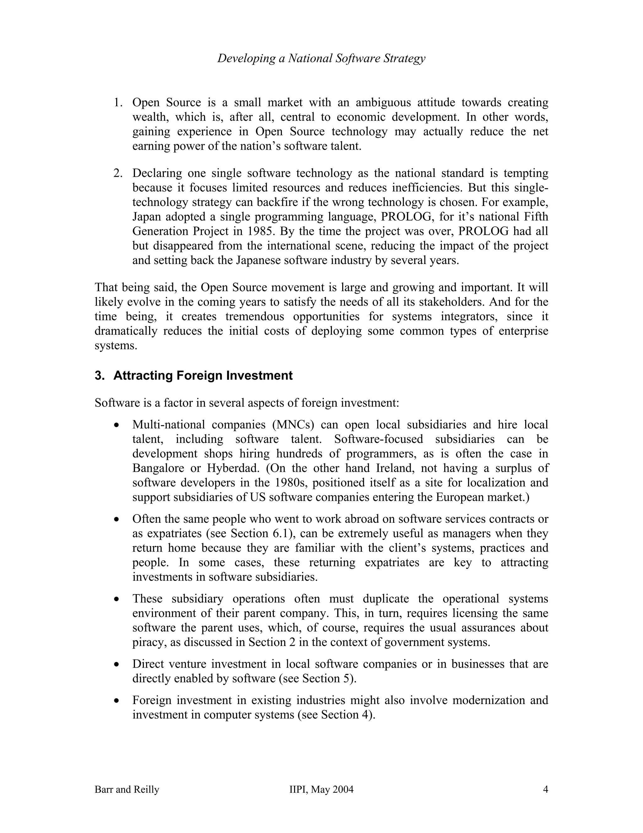 Developing a National Software Strategy


    1. Open Source is a small market with an ambiguous attitude towards creating
       wealth, which is, after all, central to economic development. In other words,
       gaining experience in Open Source technology may actually reduce the net
       earning power of the nation’s software talent.

    2. Declaring one single software technology as the national standard is tempting
       because it focuses limited resources and reduces inefficiencies. But this single-
       technology strategy can backfire if the wrong technology is chosen. For example,
       Japan adopted a single programming language, PROLOG, for it’s national Fifth
       Generation Project in 1985. By the time the project was over, PROLOG had all
       but disappeared from the international scene, reducing the impact of the project
       and setting back the Japanese software industry by several years.

That being said, the Open Source movement is large and growing and important. It will
likely evolve in the coming years to satisfy the needs of all its stakeholders. And for the
time being, it creates tremendous opportunities for systems integrators, since it
dramatically reduces the initial costs of deploying some common types of enterprise
systems.

3. Attracting Foreign Investment

Software is a factor in several aspects of foreign investment:
    •   Multi-national companies (MNCs) can open local subsidiaries and hire local
        talent, including software talent. Software-focused subsidiaries can be
        development shops hiring hundreds of programmers, as is often the case in
        Bangalore or Hyberdad. (On the other hand Ireland, not having a surplus of
        software developers in the 1980s, positioned itself as a site for localization and
        support subsidiaries of US software companies entering the European market.)
    •   Often the same people who went to work abroad on software services contracts or
        as expatriates (see Section 6.1), can be extremely useful as managers when they
        return home because they are familiar with the client’s systems, practices and
        people. In some cases, these returning expatriates are key to attracting
        investments in software subsidiaries.
    •   These subsidiary operations often must duplicate the operational systems
        environment of their parent company. This, in turn, requires licensing the same
        software the parent uses, which, of course, requires the usual assurances about
        piracy, as discussed in Section 2 in the context of government systems.
    •   Direct venture investment in local software companies or in businesses that are
        directly enabled by software (see Section 5).
    •   Foreign investment in existing industries might also involve modernization and
        investment in computer systems (see Section 4).




Barr and Reilly                        IIPI, May 2004                                    4
 