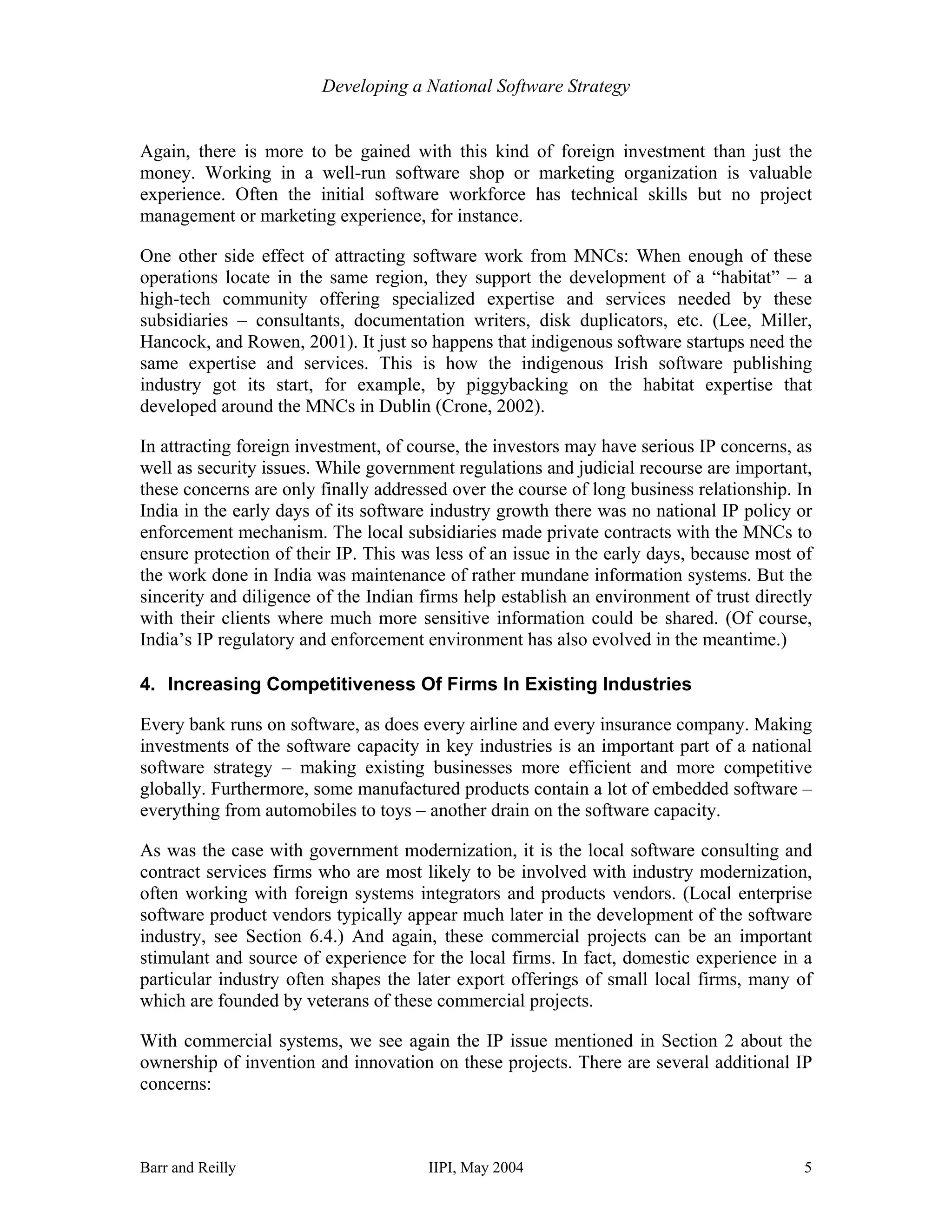 Developing a National Software Strategy


Again, there is more to be gained with this kind of foreign investment than just the
money. Working in a well-run software shop or marketing organization is valuable
experience. Often the initial software workforce has technical skills but no project
management or marketing experience, for instance.

One other side effect of attracting software work from MNCs: When enough of these
operations locate in the same region, they support the development of a “habitat” – a
high-tech community offering specialized expertise and services needed by these
subsidiaries – consultants, documentation writers, disk duplicators, etc. (Lee, Miller,
Hancock, and Rowen, 2001). It just so happens that indigenous software startups need the
same expertise and services. This is how the indigenous Irish software publishing
industry got its start, for example, by piggybacking on the habitat expertise that
developed around the MNCs in Dublin (Crone, 2002).

In attracting foreign investment, of course, the investors may have serious IP concerns, as
well as security issues. While government regulations and judicial recourse are important,
these concerns are only finally addressed over the course of long business relationship. In
India in the early days of its software industry growth there was no national IP policy or
enforcement mechanism. The local subsidiaries made private contracts with the MNCs to
ensure protection of their IP. This was less of an issue in the early days, because most of
the work done in India was maintenance of rather mundane information systems. But the
sincerity and diligence of the Indian firms help establish an environment of trust directly
with their clients where much more sensitive information could be shared. (Of course,
India’s IP regulatory and enforcement environment has also evolved in the meantime.)

4. Increasing Competitiveness Of Firms In Existing Industries

Every bank runs on software, as does every airline and every insurance company. Making
investments of the software capacity in key industries is an important part of a national
software strategy – making existing businesses more efficient and more competitive
globally. Furthermore, some manufactured products contain a lot of embedded software –
everything from automobiles to toys – another drain on the software capacity.

As was the case with government modernization, it is the local software consulting and
contract services firms who are most likely to be involved with industry modernization,
often working with foreign systems integrators and products vendors. (Local enterprise
software product vendors typically appear much later in the development of the software
industry, see Section 6.4.) And again, these commercial projects can be an important
stimulant and source of experience for the local firms. In fact, domestic experience in a
particular industry often shapes the later export offerings of small local firms, many of
which are founded by veterans of these commercial projects.

With commercial systems, we see again the IP issue mentioned in Section 2 about the
ownership of invention and innovation on these projects. There are several additional IP
concerns:



Barr and Reilly                        IIPI, May 2004                                    5
 