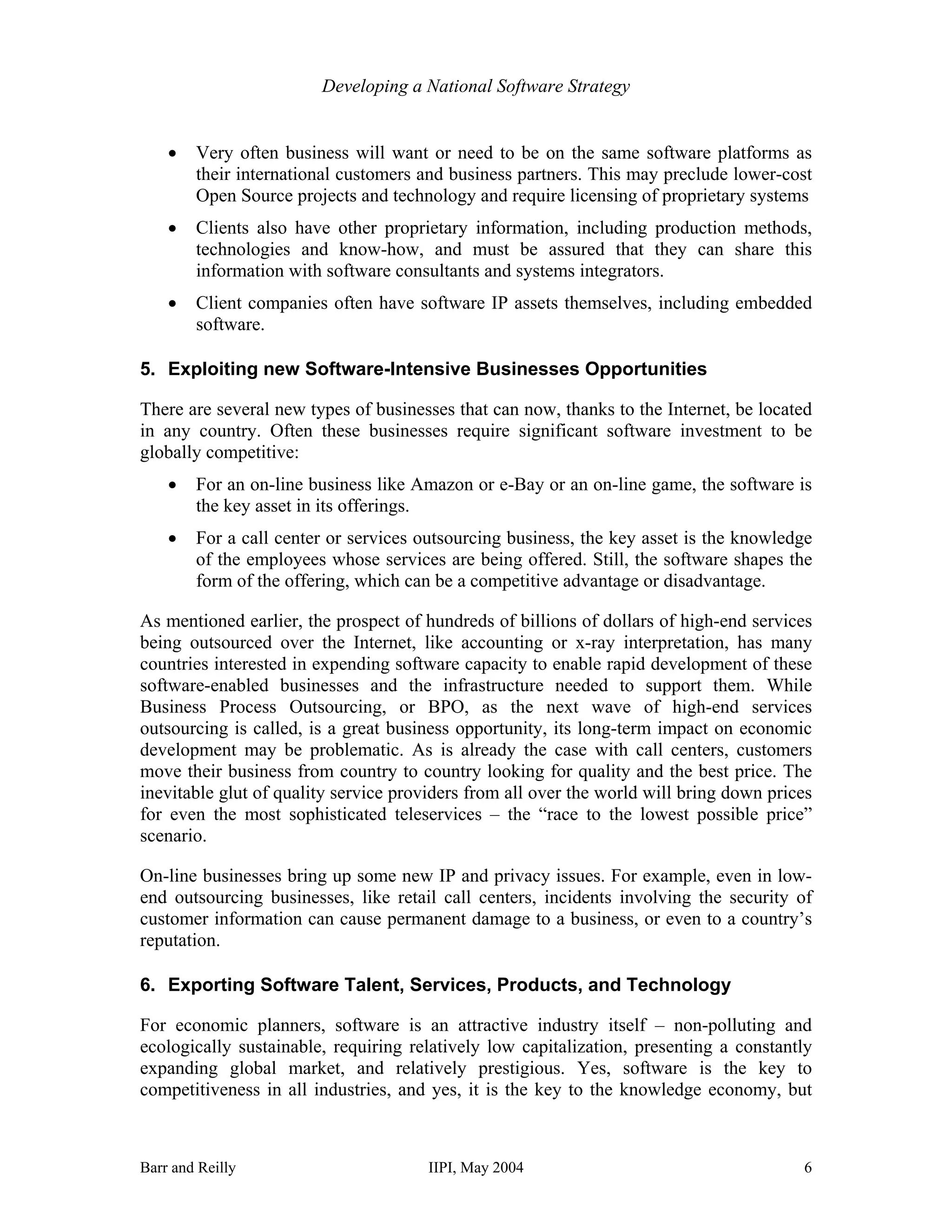 Developing a National Software Strategy


    •   Very often business will want or need to be on the same software platforms as
        their international customers and business partners. This may preclude lower-cost
        Open Source projects and technology and require licensing of proprietary systems
    •   Clients also have other proprietary information, including production methods,
        technologies and know-how, and must be assured that they can share this
        information with software consultants and systems integrators.
    •   Client companies often have software IP assets themselves, including embedded
        software.

5. Exploiting new Software-Intensive Businesses Opportunities

There are several new types of businesses that can now, thanks to the Internet, be located
in any country. Often these businesses require significant software investment to be
globally competitive:
    •   For an on-line business like Amazon or e-Bay or an on-line game, the software is
        the key asset in its offerings.
    •   For a call center or services outsourcing business, the key asset is the knowledge
        of the employees whose services are being offered. Still, the software shapes the
        form of the offering, which can be a competitive advantage or disadvantage.

As mentioned earlier, the prospect of hundreds of billions of dollars of high-end services
being outsourced over the Internet, like accounting or x-ray interpretation, has many
countries interested in expending software capacity to enable rapid development of these
software-enabled businesses and the infrastructure needed to support them. While
Business Process Outsourcing, or BPO, as the next wave of high-end services
outsourcing is called, is a great business opportunity, its long-term impact on economic
development may be problematic. As is already the case with call centers, customers
move their business from country to country looking for quality and the best price. The
inevitable glut of quality service providers from all over the world will bring down prices
for even the most sophisticated teleservices – the “race to the lowest possible price”
scenario.

On-line businesses bring up some new IP and privacy issues. For example, even in low-
end outsourcing businesses, like retail call centers, incidents involving the security of
customer information can cause permanent damage to a business, or even to a country’s
reputation.

6. Exporting Software Talent, Services, Products, and Technology

For economic planners, software is an attractive industry itself – non-polluting and
ecologically sustainable, requiring relatively low capitalization, presenting a constantly
expanding global market, and relatively prestigious. Yes, software is the key to
competitiveness in all industries, and yes, it is the key to the knowledge economy, but



Barr and Reilly                        IIPI, May 2004                                    6
 