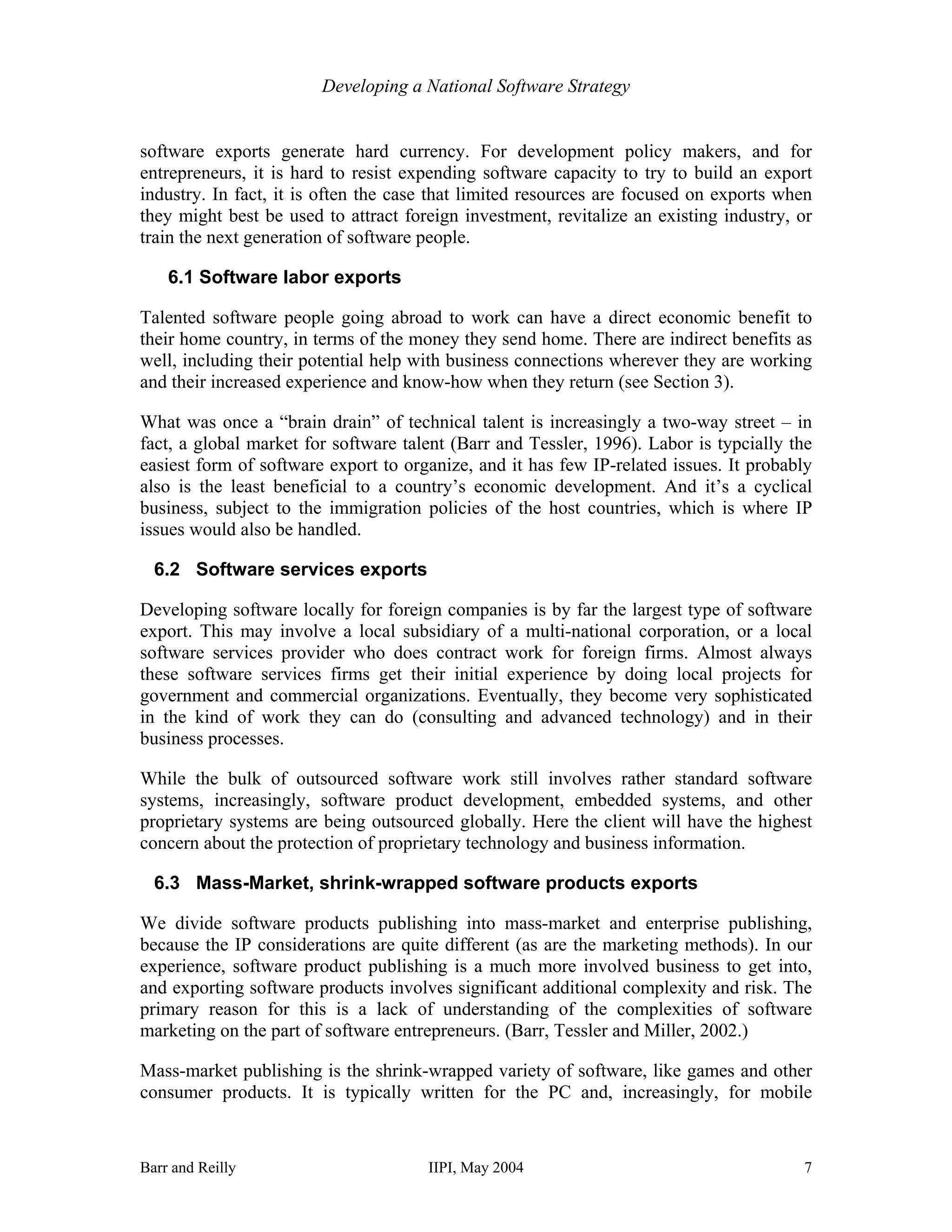 Developing a National Software Strategy


software exports generate hard currency. For development policy makers, and for
entrepreneurs, it is hard to resist expending software capacity to try to build an export
industry. In fact, it is often the case that limited resources are focused on exports when
they might best be used to attract foreign investment, revitalize an existing industry, or
train the next generation of software people.

    6.1 Software labor exports

Talented software people going abroad to work can have a direct economic benefit to
their home country, in terms of the money they send home. There are indirect benefits as
well, including their potential help with business connections wherever they are working
and their increased experience and know-how when they return (see Section 3).

What was once a “brain drain” of technical talent is increasingly a two-way street – in
fact, a global market for software talent (Barr and Tessler, 1996). Labor is typcially the
easiest form of software export to organize, and it has few IP-related issues. It probably
also is the least beneficial to a country’s economic development. And it’s a cyclical
business, subject to the immigration policies of the host countries, which is where IP
issues would also be handled.

  6.2 Software services exports

Developing software locally for foreign companies is by far the largest type of software
export. This may involve a local subsidiary of a multi-national corporation, or a local
software services provider who does contract work for foreign firms. Almost always
these software services firms get their initial experience by doing local projects for
government and commercial organizations. Eventually, they become very sophisticated
in the kind of work they can do (consulting and advanced technology) and in their
business processes.

While the bulk of outsourced software work still involves rather standard software
systems, increasingly, software product development, embedded systems, and other
proprietary systems are being outsourced globally. Here the client will have the highest
concern about the protection of proprietary technology and business information.

  6.3 Mass-Market, shrink-wrapped software products exports

We divide software products publishing into mass-market and enterprise publishing,
because the IP considerations are quite different (as are the marketing methods). In our
experience, software product publishing is a much more involved business to get into,
and exporting software products involves significant additional complexity and risk. The
primary reason for this is a lack of understanding of the complexities of software
marketing on the part of software entrepreneurs. (Barr, Tessler and Miller, 2002.)

Mass-market publishing is the shrink-wrapped variety of software, like games and other
consumer products. It is typically written for the PC and, increasingly, for mobile


Barr and Reilly                       IIPI, May 2004                                    7
 