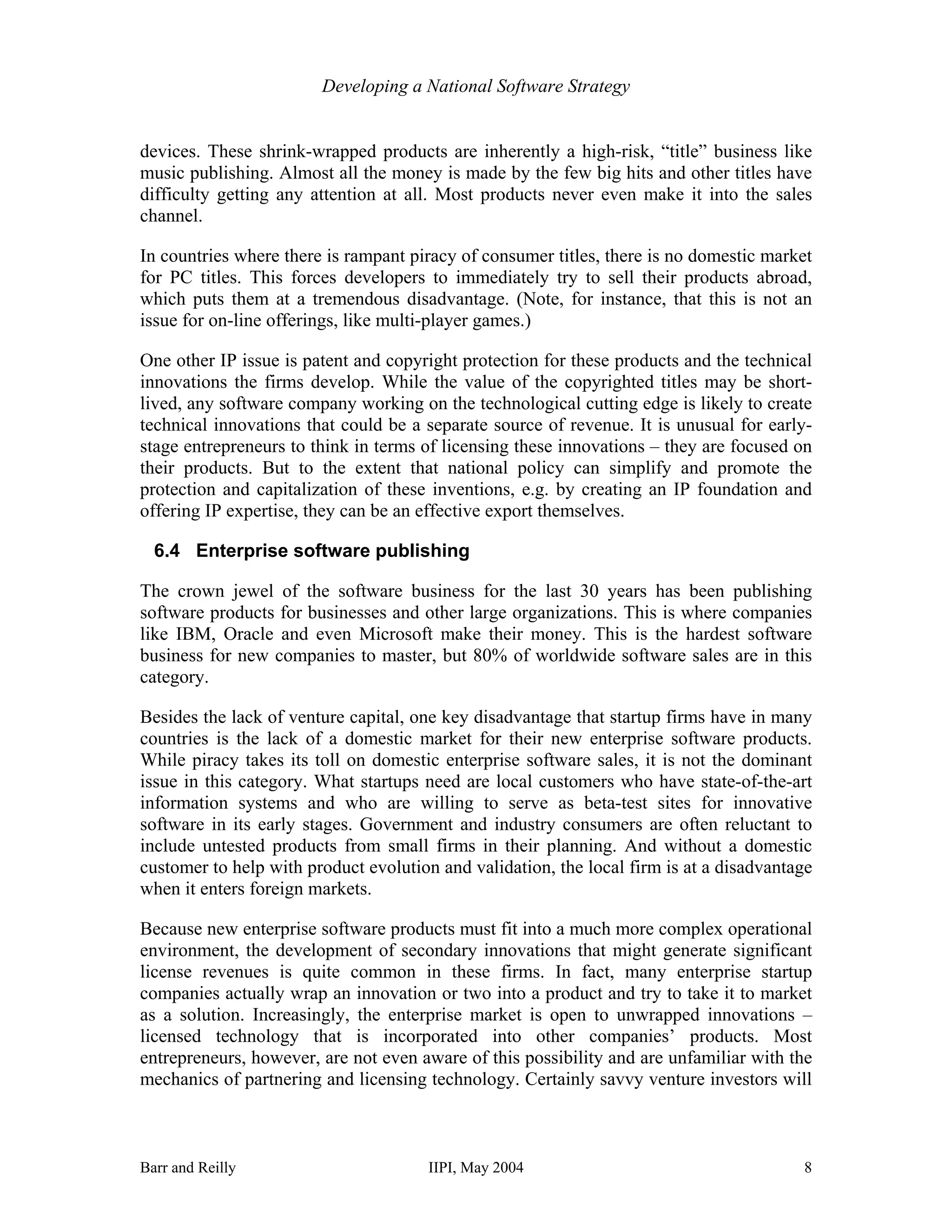 Developing a National Software Strategy


devices. These shrink-wrapped products are inherently a high-risk, “title” business like
music publishing. Almost all the money is made by the few big hits and other titles have
difficulty getting any attention at all. Most products never even make it into the sales
channel.

In countries where there is rampant piracy of consumer titles, there is no domestic market
for PC titles. This forces developers to immediately try to sell their products abroad,
which puts them at a tremendous disadvantage. (Note, for instance, that this is not an
issue for on-line offerings, like multi-player games.)

One other IP issue is patent and copyright protection for these products and the technical
innovations the firms develop. While the value of the copyrighted titles may be short-
lived, any software company working on the technological cutting edge is likely to create
technical innovations that could be a separate source of revenue. It is unusual for early-
stage entrepreneurs to think in terms of licensing these innovations – they are focused on
their products. But to the extent that national policy can simplify and promote the
protection and capitalization of these inventions, e.g. by creating an IP foundation and
offering IP expertise, they can be an effective export themselves.

  6.4 Enterprise software publishing

The crown jewel of the software business for the last 30 years has been publishing
software products for businesses and other large organizations. This is where companies
like IBM, Oracle and even Microsoft make their money. This is the hardest software
business for new companies to master, but 80% of worldwide software sales are in this
category.

Besides the lack of venture capital, one key disadvantage that startup firms have in many
countries is the lack of a domestic market for their new enterprise software products.
While piracy takes its toll on domestic enterprise software sales, it is not the dominant
issue in this category. What startups need are local customers who have state-of-the-art
information systems and who are willing to serve as beta-test sites for innovative
software in its early stages. Government and industry consumers are often reluctant to
include untested products from small firms in their planning. And without a domestic
customer to help with product evolution and validation, the local firm is at a disadvantage
when it enters foreign markets.

Because new enterprise software products must fit into a much more complex operational
environment, the development of secondary innovations that might generate significant
license revenues is quite common in these firms. In fact, many enterprise startup
companies actually wrap an innovation or two into a product and try to take it to market
as a solution. Increasingly, the enterprise market is open to unwrapped innovations –
licensed technology that is incorporated into other companies’ products. Most
entrepreneurs, however, are not even aware of this possibility and are unfamiliar with the
mechanics of partnering and licensing technology. Certainly savvy venture investors will



Barr and Reilly                        IIPI, May 2004                                    8
 