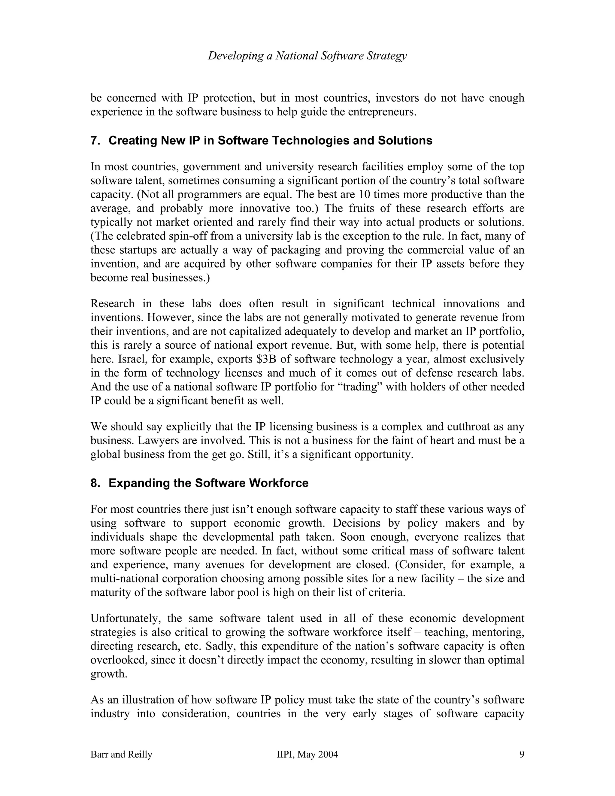 Developing a National Software Strategy


be concerned with IP protection, but in most countries, investors do not have enough
experience in the software business to help guide the entrepreneurs.

7. Creating New IP in Software Technologies and Solutions

In most countries, government and university research facilities employ some of the top
software talent, sometimes consuming a significant portion of the country’s total software
capacity. (Not all programmers are equal. The best are 10 times more productive than the
average, and probably more innovative too.) The fruits of these research efforts are
typically not market oriented and rarely find their way into actual products or solutions.
(The celebrated spin-off from a university lab is the exception to the rule. In fact, many of
these startups are actually a way of packaging and proving the commercial value of an
invention, and are acquired by other software companies for their IP assets before they
become real businesses.)

Research in these labs does often result in significant technical innovations and
inventions. However, since the labs are not generally motivated to generate revenue from
their inventions, and are not capitalized adequately to develop and market an IP portfolio,
this is rarely a source of national export revenue. But, with some help, there is potential
here. Israel, for example, exports $3B of software technology a year, almost exclusively
in the form of technology licenses and much of it comes out of defense research labs.
And the use of a national software IP portfolio for “trading” with holders of other needed
IP could be a significant benefit as well.

We should say explicitly that the IP licensing business is a complex and cutthroat as any
business. Lawyers are involved. This is not a business for the faint of heart and must be a
global business from the get go. Still, it’s a significant opportunity.

8. Expanding the Software Workforce

For most countries there just isn’t enough software capacity to staff these various ways of
using software to support economic growth. Decisions by policy makers and by
individuals shape the developmental path taken. Soon enough, everyone realizes that
more software people are needed. In fact, without some critical mass of software talent
and experience, many avenues for development are closed. (Consider, for example, a
multi-national corporation choosing among possible sites for a new facility – the size and
maturity of the software labor pool is high on their list of criteria.

Unfortunately, the same software talent used in all of these economic development
strategies is also critical to growing the software workforce itself – teaching, mentoring,
directing research, etc. Sadly, this expenditure of the nation’s software capacity is often
overlooked, since it doesn’t directly impact the economy, resulting in slower than optimal
growth.

As an illustration of how software IP policy must take the state of the country’s software
industry into consideration, countries in the very early stages of software capacity


Barr and Reilly                        IIPI, May 2004                                      9
 