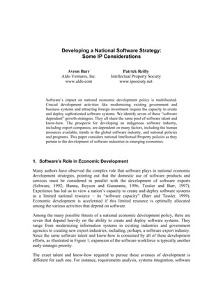 Developing a National Software Strategy:
                        Some IP Considerations

                   Avron Barr                         Patrick Reilly
                Aldo Ventures, Inc.            Intellectual Property Society
                  www.aldo.com                      www.ipsociety.net



       Software’s impact on national economic development policy is multifaceted.
       Crucial development activities like modernizing existing government and
       business systems and attracting foreign investment require the capacity to create
       and deploy sophisticated software systems. We identify seven of these “software
       dependent” growth strategies. They all share the same pool of software talent and
       know-how. The prospects for developing an indigenous software industry,
       including export companies, are dependent on many factors, including the human
       resources available, trends in the global software industry, and national policies
       and programs. This paper considers national Intellectual Property policies as they
       pertain to the development of software industries in emerging economies.



1. Software’s Role in Economic Development

Many authors have observed the complex role that software plays in national economic
development strategies, pointing out that the domestic use of software products and
services must be considered in parallel with the development of software exports
(Schware, 1992; Hanna, Boyson and Gunarante, 1996; Tessler and Barr, 1997).
Experience has led us to view a nation’s capacity to create and deploy software systems
as a limited national resource – its “software capacity” (Barr and Tessler, 1999).
Economic development is accelerated if this limited resource is optimally allocated
among the various activities that depend on software.

Among the many possible thrusts of a national economic development policy, there are
seven that depend heavily on the ability to create and deploy software systems. They
range from modernizing information systems in existing industries and government
agencies to creating new export industries, including, perhaps, a software export industry.
Since the same software talent and know-how is consumed by all of these development
efforts, as illustrated in Figure 1, expansion of the software workforce is typically another
early strategic priority.

The exact talent and know-how required to pursue these avenues of development is
different for each one. For instance, requirements analysis, systems integration, software
 
