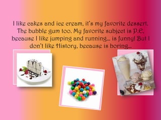 I like cakes and ice cream, it’s my favorite dessert.
   The bubble gum too. My favorite subject is P.E,
because I like jumping and running… is funny! But I
        don’t like History, because is boring…
 