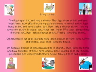 In my routine…

 First I get up at 5:30 and take a shower. Then I get dress at 5:45 and have
 breakfast at 6:00. After I brush my teeth and come to school at 6:50. I get
 home at 2:00 and have lunch at 2:10. Next I take a shower at 3:00 . I do my
homework at 3:20. I study at 5:30. After that I watch TV at 7:30. I always have
   dinner at 7:50. Next I take a shower at 8:30. Finally I go to bed at 9:00.

On Saturdays I get up at 9:00 and have lunch at 12:00. At 4:00 I go to ICPNA
                 and finish at 7:00. Then I go to my house.

On Sundays I get up at 6:00, because I go to church… Then I go to my home
and have breakfast at 9:00. I have lunch at 1:00. I usually go to the movies,
 go shopping or to my grandmother’s house. Finally I go to bed at 10:30.
 