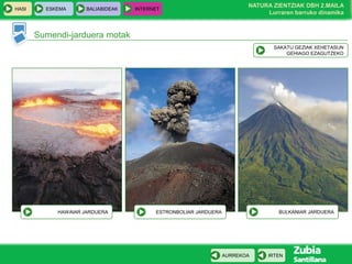 HASI

ESKEMA

BALIABIDEAK

INTERNET

NATURA ZIENTZIAK DBH 2.MAILA
Lurraren barruko dinamika

Sumendi-jarduera motak
SAKATU GEZIAK XEHETASUN
GEHIAGO EZAGUTZEKO

HAWAIAR JARDUERA

BULKANIAR JARDUERA

ESTRONBOLIAR JARDUERA

AURREKOA

IRTEN

 