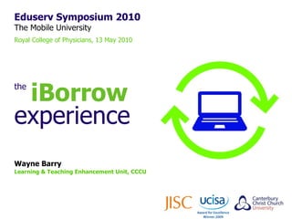 Eduserv Symposium 2010 The Mobile University Royal College of Physicians, 13 May 2010 Wayne Barry Learning & Teaching Enhancement Unit, CCCU the   iBorrow experience 