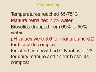 Composting
 Temperatures reached 65-75°C
 Manure remained 75% water
 Biosolids dropped from 65% to 50%
water
 pH values were 8.6 for manure and 6.2
for biosolids compost
 Finished compost had C:N ratios of 23
for dairy manure and 14 for biosolids
compost
16
 