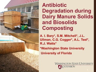 Antibiotic
Degradation during
Dairy Manure Solids
and Biosolids
Composting
A. I. Bary*, S.M. Mitchell*, J.L.
Ullman, C.G. Cogger*, A.L. Teel*,
R.J. Watts*
*Washington State University
University of Florida
1
 