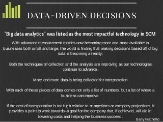 Barry Fischetto
data-driven decisions
"Big data analytics" was listed as the most impactful technology in SCM
With advanced measurement metrics now becoming more and more available to
businesses both small and large, the world is finding that making decisions based off of big
data is becoming a reality.
Both the techniques of collection and the analysis are improving as our technologies
continue to advance.
More and more data is being collected for interpretation
With each of these pieces of data comes not only a list of numbers, but a list of where a
business can improve.
If the cost of transportation is too high relative to competitors or company projections, it
provides a point to work towards–a goal for the company that, if achieved, will aid in
lowering costs and helping the business succeed.
 