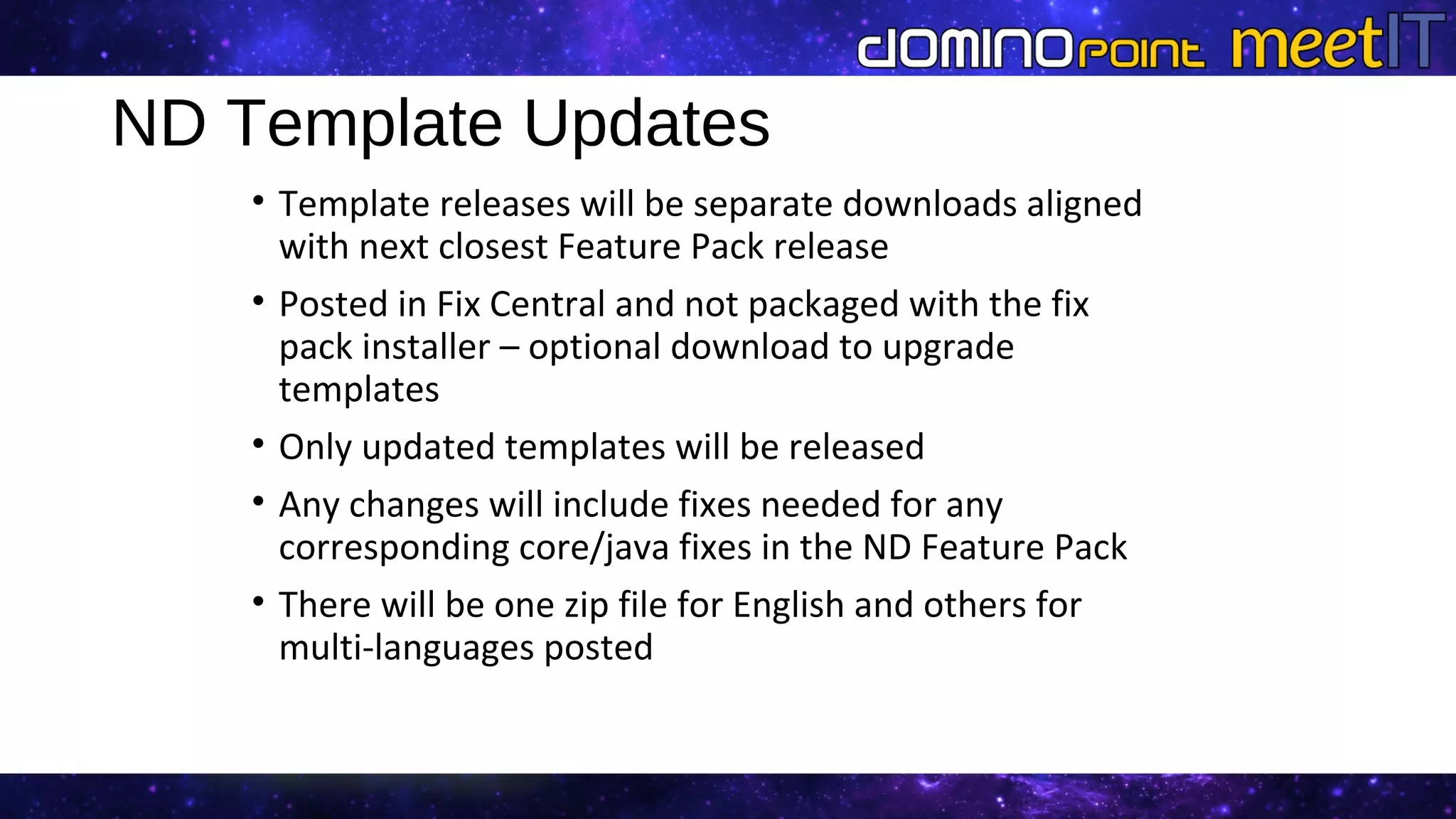 ND Template Updates
• Template releases will be separate downloads aligned
with next closest Feature Pack release
• Posted in Fix Central and not packaged with the fix
pack installer – optional download to upgrade
templates
• Only updated templates will be released
• Any changes will include fixes needed for any
corresponding core/java fixes in the ND Feature Pack
• There will be one zip file for English and others for
multi-languages posted
 