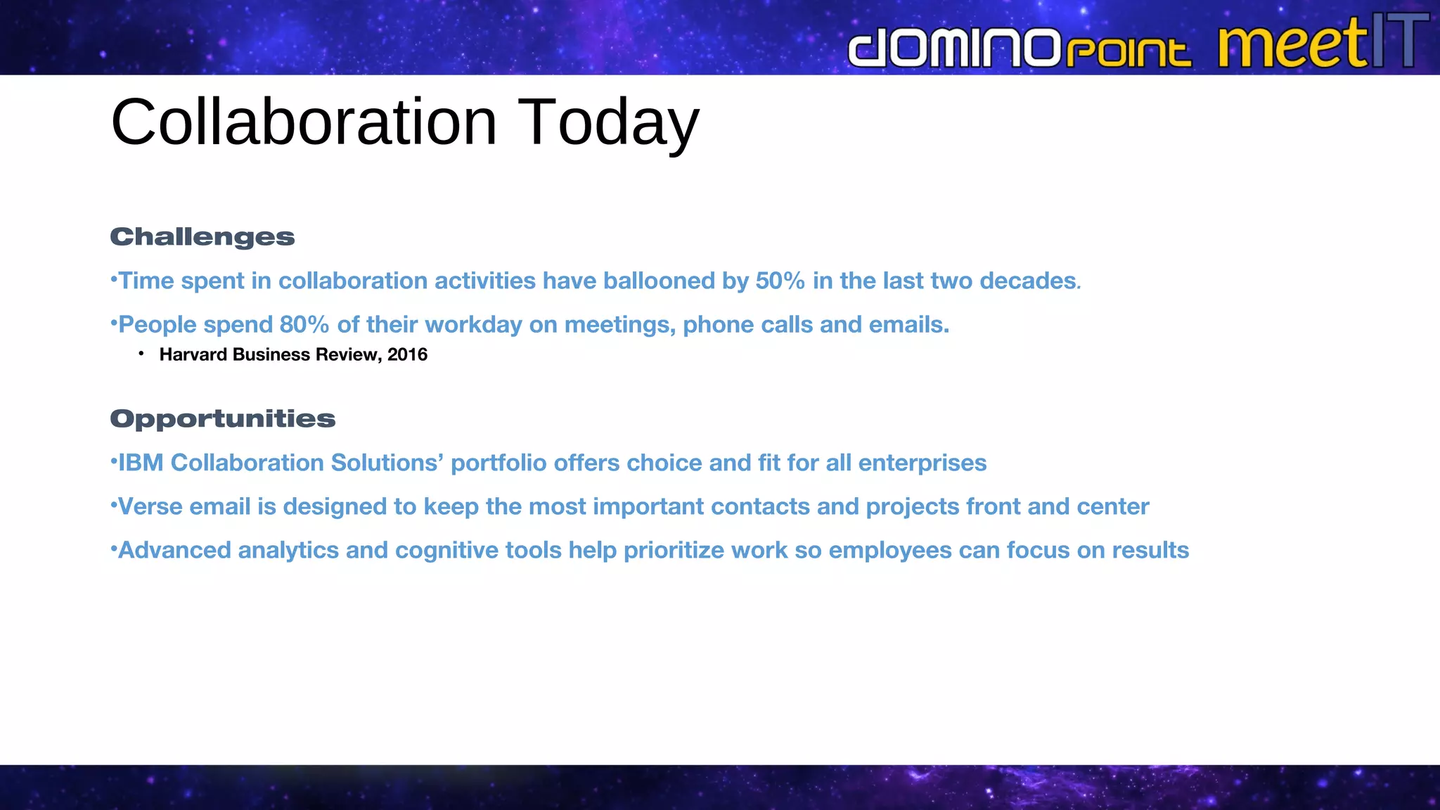 Collaboration Today
Challenges
•Time spent in collaboration activities have ballooned by 50% in the last two decades.
•People spend 80% of their workday on meetings, phone calls and emails.
• Harvard Business Review, 2016
Opportunities
•IBM Collaboration Solutions’ portfolio offers choice and fit for all enterprises
•Verse email is designed to keep the most important contacts and projects front and center
•Advanced analytics and cognitive tools help prioritize work so employees can focus on results
 