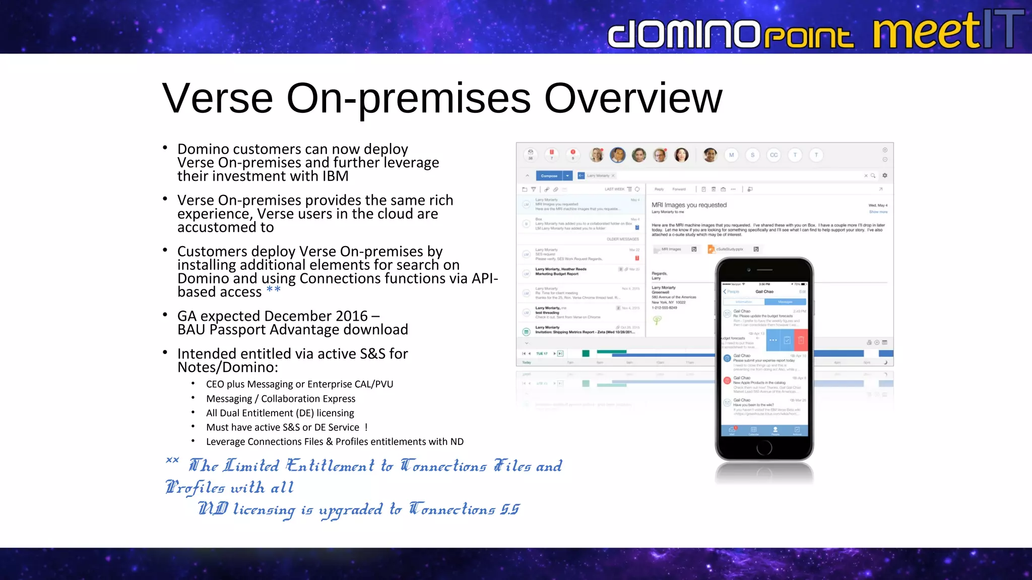Verse On-premises Overview
• Domino customers can now deploy
Verse On-premises and further leverage
their investment with IBM
• Verse On-premises provides the same rich
experience, Verse users in the cloud are
accustomed to
• Customers deploy Verse On-premises by
installing additional elements for search on
Domino and using Connections functions via API-
based access **
• GA expected December 2016 –
BAU Passport Advantage download
• Intended entitled via active S&S for
Notes/Domino:
• CEO plus Messaging or Enterprise CAL/PVU
• Messaging / Collaboration Express
• All Dual Entitlement (DE) licensing
• Must have active S&S or DE Service !
• Leverage Connections Files & Profiles entitlements with ND
** The Limited Entitlement to Connections Files and
Profiles with all
ND licensing is upgraded to Connections 5.5
 