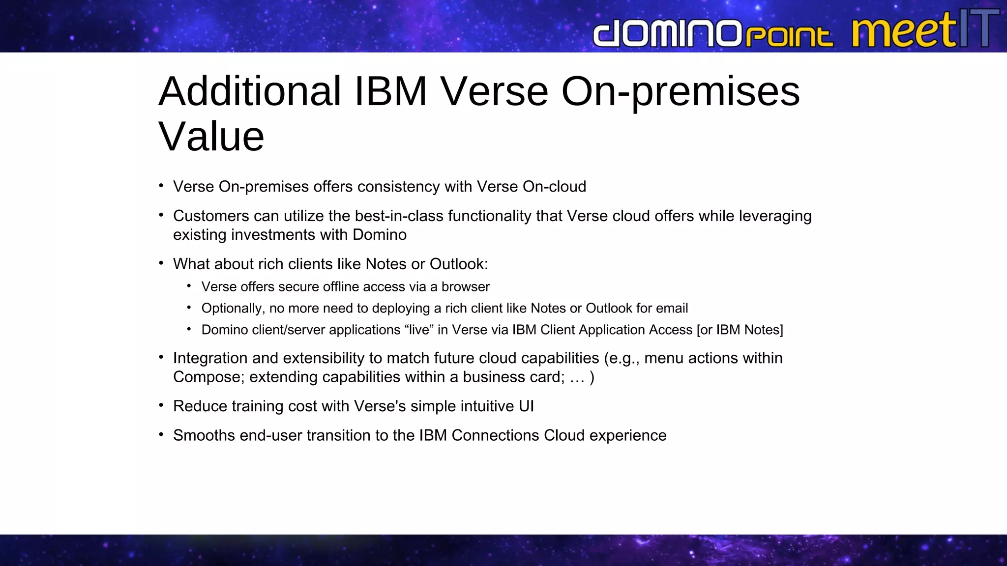 Additional IBM Verse On-premises
Value
• Verse On-premises offers consistency with Verse On-cloud
• Customers can utilize the best-in-class functionality that Verse cloud offers while leveraging
existing investments with Domino
• What about rich clients like Notes or Outlook:
• Verse offers secure offline access via a browser
• Optionally, no more need to deploying a rich client like Notes or Outlook for email
• Domino client/server applications “live” in Verse via IBM Client Application Access [or IBM Notes]
• Integration and extensibility to match future cloud capabilities (e.g., menu actions within
Compose; extending capabilities within a business card; … )
• Reduce training cost with Verse's simple intuitive UI
• Smooths end-user transition to the IBM Connections Cloud experience
 