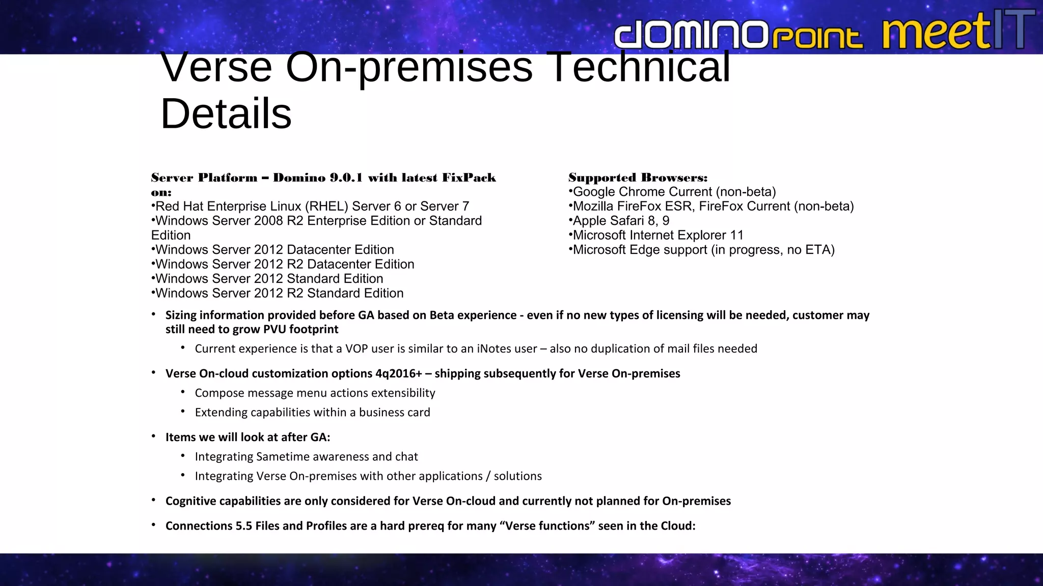 Verse On-premises Technical
Details
• Sizing information provided before GA based on Beta experience - even if no new types of licensing will be needed, customer may
still need to grow PVU footprint
• Current experience is that a VOP user is similar to an iNotes user – also no duplication of mail files needed
• Verse On-cloud customization options 4q2016+ – shipping subsequently for Verse On-premises
• Compose message menu actions extensibility
• Extending capabilities within a business card
• Items we will look at after GA:
• Integrating Sametime awareness and chat
• Integrating Verse On-premises with other applications / solutions
• Cognitive capabilities are only considered for Verse On-cloud and currently not planned for On-premises
• Connections 5.5 Files and Profiles are a hard prereq for many “Verse functions” seen in the Cloud:
• ND additional entitlements include limited Connections 5.5
Supported Browsers:
•Google Chrome Current (non-beta)
•Mozilla FireFox ESR, FireFox Current (non-beta)
•Apple Safari 8, 9
•Microsoft Internet Explorer 11
•Microsoft Edge support (in progress, no ETA)
Server Platform – Domino 9.0.1 with latest FixPack
on:
•Red Hat Enterprise Linux (RHEL) Server 6 or Server 7
•Windows Server 2008 R2 Enterprise Edition or Standard
Edition
•Windows Server 2012 Datacenter Edition
•Windows Server 2012 R2 Datacenter Edition
•Windows Server 2012 Standard Edition
•Windows Server 2012 R2 Standard Edition
 
