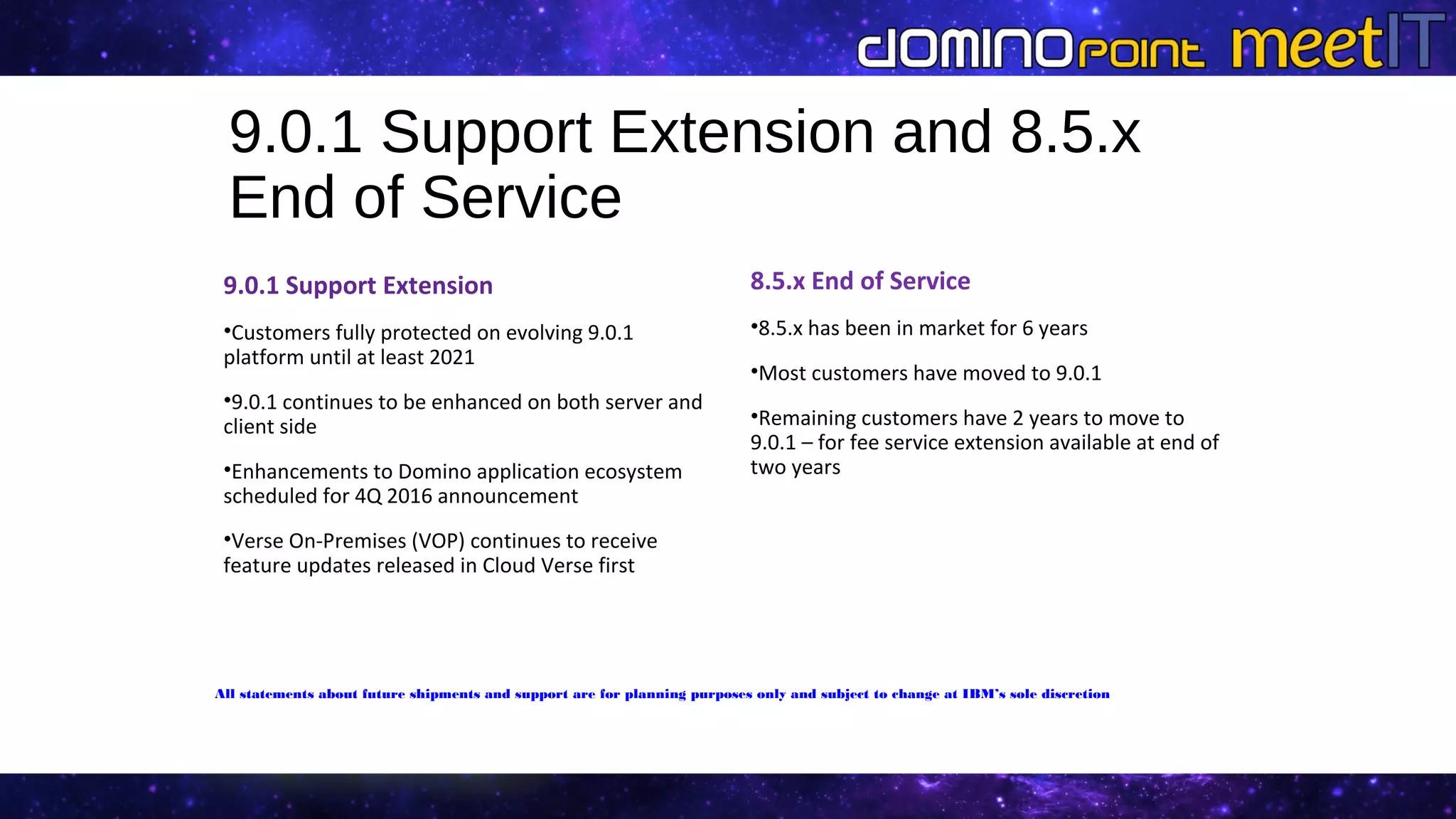 8.5.x End of Service
•8.5.x has been in market for 6 years
•Most customers have moved to 9.0.1
•Remaining customers have 2 years to move to
9.0.1 – for fee service extension available at end of
two years
9.0.1 Support Extension
•Customers fully protected on evolving 9.0.1
platform until at least 2021
•9.0.1 continues to be enhanced on both server and
client side
•Enhancements to Domino application ecosystem
scheduled for 4Q 2016 announcement
•Verse On-Premises (VOP) continues to receive
feature updates released in Cloud Verse first
9.0.1 Support Extension and 8.5.x
End of Service
All statements about future shipments and support are for planning purposes only and subject to change at IBM’s sole discretion
 