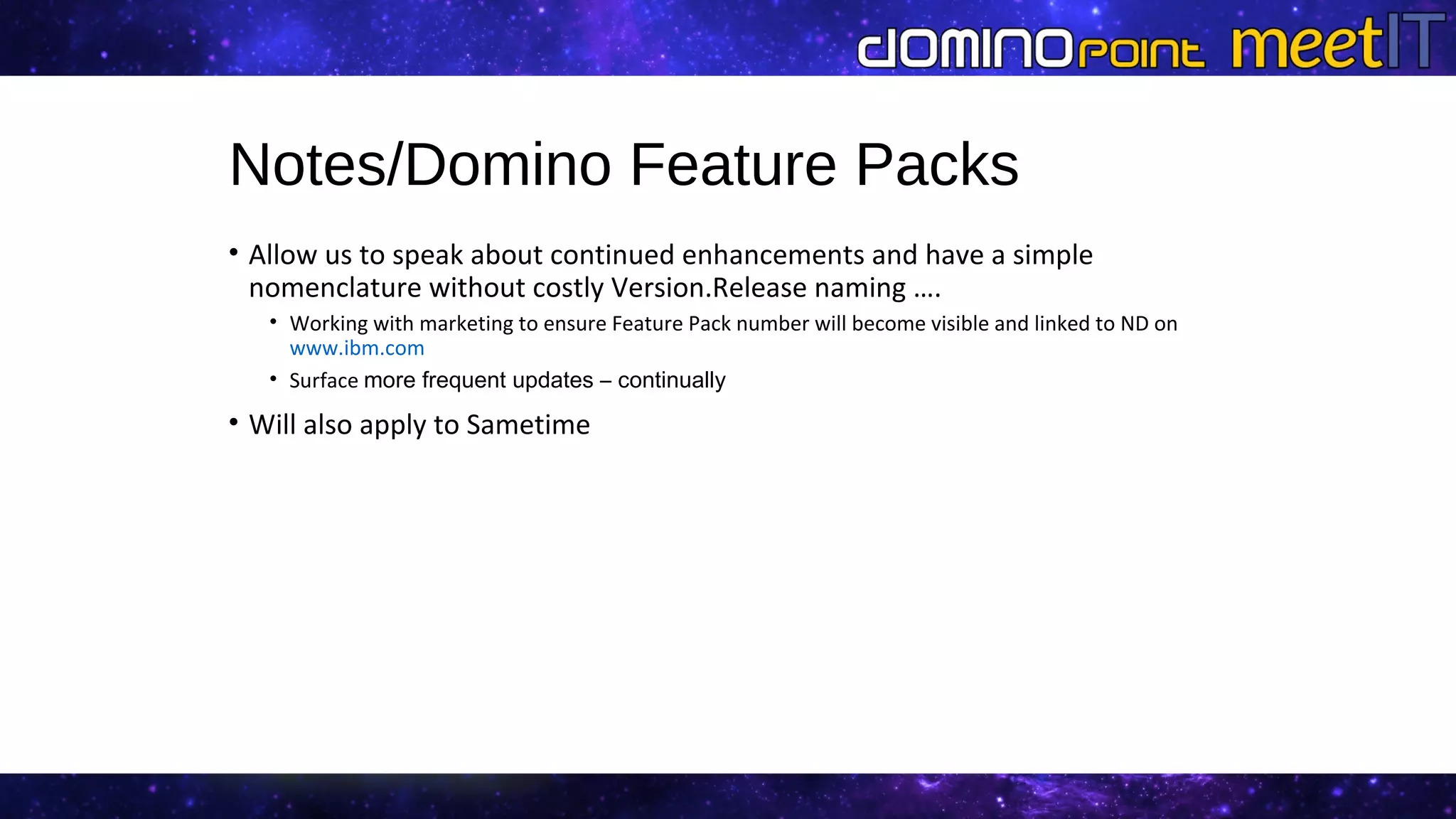Notes/Domino Feature Packs
• Allow us to speak about continued enhancements and have a simple
nomenclature without costly Version.Release naming ….
• Working with marketing to ensure Feature Pack number will become visible and linked to ND on
www.ibm.com
• Surface more frequent updates – continually
• Will also apply to Sametime
 