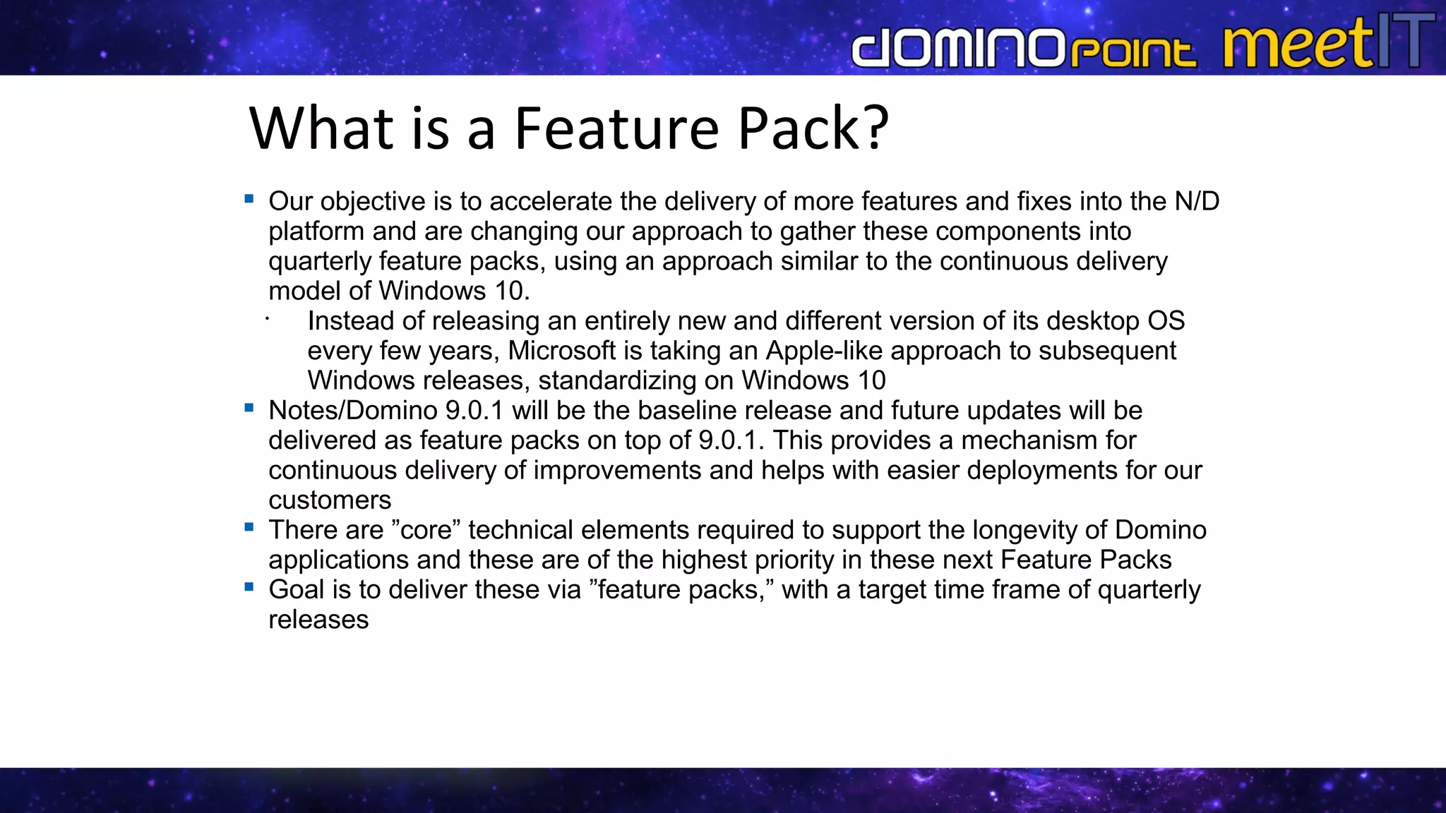 What is a Feature Pack?
 Our objective is to accelerate the delivery of more features and fixes into the N/D
platform and are changing our approach to gather these components into
quarterly feature packs, using an approach similar to the continuous delivery
model of Windows 10.

Instead of releasing an entirely new and different version of its desktop OS
every few years, Microsoft is taking an Apple-like approach to subsequent
Windows releases, standardizing on Windows 10
 Notes/Domino 9.0.1 will be the baseline release and future updates will be
delivered as feature packs on top of 9.0.1. This provides a mechanism for
continuous delivery of improvements and helps with easier deployments for our
customers
 There are ”core” technical elements required to support the longevity of Domino
applications and these are of the highest priority in these next Feature Packs
 Goal is to deliver these via ”feature packs,” with a target time frame of quarterly
releases
​
​
​
​
​
 