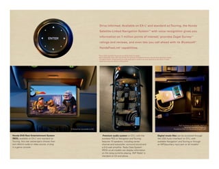 Drive informed. Available on EX-L 3 and standard on Touring, the Honda

                                                                                      Satellite-Linked Navigation System™ 4 with voice recognition gives you

                                                                                      information on 7 million points of interest,* provides Zagat Survey                                                                               ®5




                                                                                      ratings and reviews, and even lets you call ahead with its Bluetooth                                                                                   ®6




                                                                                      HandsFreeLink capabilities.     ®




                                                                                     *Some roads unverified. Please see your Honda dealer for details.
                                                                                     †Drive responsibly. Some state laws prohibit the operation of handheld electronic devices while operating a vehicle.
                                                                                      For safety reasons, always launch your audio application or perform any other operation on your phone or audio
                                                                                      device only when the vehicle is safely parked.




                                                                                                                                                                                                                   iPod ® Accessory is not included. iPod ® is a
                                                                                                                                                                                                                            registered trademark of Apple Inc.
                                              © Disney/Pixar. Up available on DVD.                                                                                                                          Provided by Filter U.S. Recordings c and p 2007.



Honda DVD Rear Entertainment System                                                        Premium audio system on EX-L with the                                                  Digital music files can be accessed through
(RES), available on EX-L3 and standard on                                                 available RES or Navigation and Touring                                                 the USB Audio Interface2 on EX-L with
Touring, lets rear passengers choose their                                                features 10 speakers, including center                                                  available Navigation 4 and Touring or through
own distinct audio or video source, or plug                                               channel and subwoofer, surround sound and                                               an MP3/auxiliary input jack on all models.†
in a game console.                                                                        a 512-watt amplifier. Radio Data System
                                                                                          (RDS) on all models can display information
                                                                                          on the song currently playing. XM® Radio7 is
                                                                                          standard on EX and above.
 