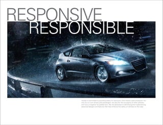REsPONsiVE
  REsPONsiBlE


       honda is committed to providing safety for everyone – that means crash protection not
       only for our own drivers and passengers, but also for the occupants of other vehicles,
       and injury mitigation for pedestrians. We are dedicated to identifying and implementing
       advanced designs and features that help enhance the safety of vehicles on the road.
 