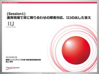 ©Internet Initiative Japan Inc. 1
2019/09/30
基盤エンジニアリング本部 電気通信設備統括室
高山 将孝
(Session1)
運用現場で常に隣り合わせの障害対応、IIJの出した答え
 