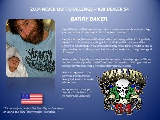 2014 NEVER QUIT CHALLENGE – K38 DEALER 54 
BARRY BAKER 
Barry Baker is a K38 Alumni student. He is a passionate soul about every thing good and strives to compliment life in the same measure. 
Barry is a former Professional Rodeo Cowboy competing with bull riding which derived from his instinctive surfing skills. It’s all about the balance and the element of risk my dear… they seem opposing by have strong similarities just in opposite directions! Barry is a soul surfer and a contributor to the greater good of mankind. 
He has worked diligently as a volunteer for veterans outreach programs. We are honored that he supported the NQC and was instrumental in setting up various stages and inviting his family, friends and community to assist. 
He is a strong asset in the 
Community and a Patriot. 
He enjoys life with his lovely 
wife and son. 
We appreciate the support 
his entire family lends to 
the Never Quit Challenge. 
“Tis our duty to protect this fine Flag so lets keep on doing this duty.” Billy Waugh - Sending 