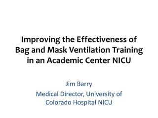 Improving the Effectiveness of
Bag and Mask Ventilation Training
  in an Academic Center NICU

               Jim Barry
     Medical Director, University of
       Colorado Hospital NICU
 