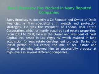 Barry Brooksby Has Worked In Many Reputed
Companies
Barry Brooksby is currently a Co-Founder and Owner of Optic
Financial, a firm specializing in wealth and protection
strategies. He was the President of London Real Estate
Corporation, which primarily acquired real estate properties.
From 2003 to 2008, he was the Owner and President of iVest
Capital Inc. based in Las Vegas NV which assisted in land
acquisition for real estate development projects. During the
initial period of his career, the mix of real estate and
financial planning allowed him to successfully produce at
high levels in several different companies.
 