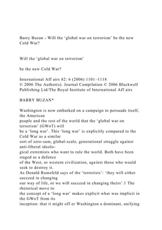 Barry Buzan - Will the ‘global war on terrorism’ be the new
Cold War?
Will the ‘global war on terrorism’
be the new Cold War?
International Aff airs 82: 6 (2006) 1101–1118
© 2006 The Author(s). Journal Compilation © 2006 Blackwell
Publishing Ltd/The Royal Institute of International Aff airs
BARRY BUZAN*
Washington is now embarked on a campaign to persuade itself,
the American
people and the rest of the world that the ‘global war on
terrorism’ (GWoT) will
be a ‘long war’. This ‘long war’ is explicitly compared to the
Cold War as a similar
sort of zero-sum, global-scale, generational struggle against
anti-liberal ideolo-
gical extremists who want to rule the world. Both have been
staged as a defence
of the West, or western civilization, against those who would
seek to destroy it.
As Donald Rumsfeld says of the ‘terrorists’: ‘they will either
succeed in changing
our way of life, or we will succeed in changing theirs’.1 The
rhetorical move to
the concept of a ‘long war’ makes explicit what was implicit in
the GWoT from its
inception: that it might off er Washington a dominant, unifying
 