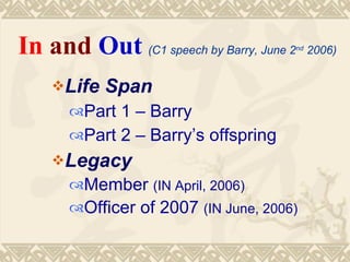 In and Out (C1 speech by Barry, June 2   nd
                                              2006)


    Life   Span
      Part 1 – Barry
      Part 2 – Barry’s offspring
    Legacy
      Member (IN April, 2006)
      Officer of 2007 (IN June, 2006)
 