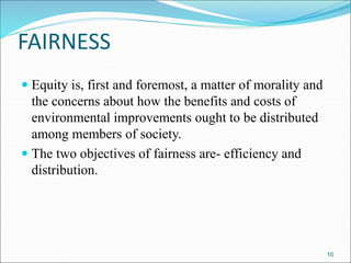 FAIRNESS
 Equity is, first and foremost, a matter of morality and
the concerns about how the benefits and costs of
environmental improvements ought to be distributed
among members of society.
 The two objectives of fairness are- efficiency and
distribution.
10
 