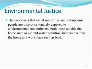 Environmental Justice
 The concern is that racial minorities and low-income
people are disproportionately exposed to
environmental contaminants, both those outside the
home such as air and water pollution and those within
the home and workplace such as lead.
13
 