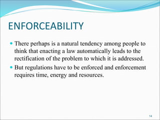 ENFORCEABILITY
 There perhaps is a natural tendency among people to
think that enacting a law automatically leads to the
rectification of the problem to which it is addressed.
 But regulations have to be enforced and enforcement
requires time, energy and resources.
14
 