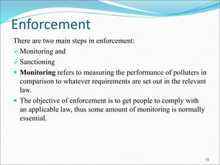 Enforcement
There are two main steps in enforcement:
Monitoring and
Sanctioning
 Monitoring refers to measuring the performance of polluters in
comparison to whatever requirements are set out in the relevant
law.
 The objective of enforcement is to get people to comply with
an applicable law, thus some amount of monitoring is normally
essential.
15
 