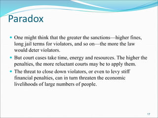 Paradox
 One might think that the greater the sanctions—higher fines,
long jail terms for violators, and so on—the more the law
would deter violators.
 But court cases take time, energy and resources. The higher the
penalties, the more reluctant courts may be to apply them.
 The threat to close down violators, or even to levy stiff
financial penalties, can in turn threaten the economic
livelihoods of large numbers of people.
17
 