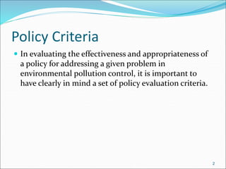 Policy Criteria
 In evaluating the effectiveness and appropriateness of
a policy for addressing a given problem in
environmental pollution control, it is important to
have clearly in mind a set of policy evaluation criteria.
2
 