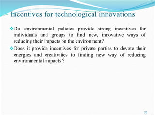 Incentives for technological innovations
Do environmental policies provide strong incentives for
individuals and groups to find new, innovative ways of
reducing their impacts on the environment?
Does it provide incentives for private parties to devote their
energies and creativities to finding new way of reducing
environmental impacts ?
20
 