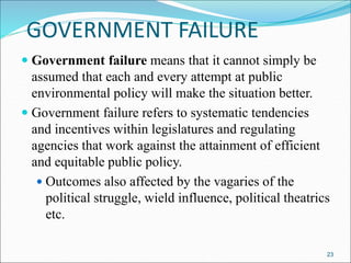 GOVERNMENT FAILURE
 Government failure means that it cannot simply be
assumed that each and every attempt at public
environmental policy will make the situation better.
 Government failure refers to systematic tendencies
and incentives within legislatures and regulating
agencies that work against the attainment of efficient
and equitable public policy.
 Outcomes also affected by the vagaries of the
political struggle, wield influence, political theatrics
etc.
23
 