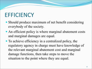 EFFICIENCY
 Should produce maximum of net benefit considering
everybody of the society.
 An efficient policy is where marginal abatement costs
and marginal damages are equal.
 To achieve efficiency in a centralized policy, the
regulatory agency in charge must have knowledge of
the relevant marginal abatement cost and marginal
damage functions, then take steps to move the
situation to the point where they are equal.
4
 
