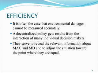EFFICIENCY
 It is often the case that environmental damages
cannot be measured accurately.
 A decentralized policy gets results from the
interaction of many individual decision makers.
 They serve to reveal the relevant information about
MAC and MD and to adjust the situation toward
the point where they are equal.
5
 